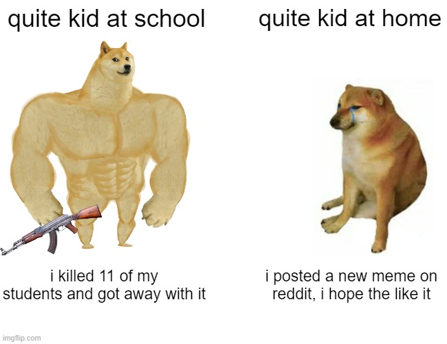 Buff Doge vs. Cheems | quite kid at school; quite kid at home; i killed 11 of my students and got away with it; i posted a new meme on reddit, i hope the like it | image tagged in memes,buff doge vs cheems | made w/ Imgflip meme maker