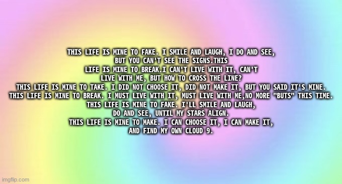 My poem | THIS LIFE IS MINE TO FAKE. I SMILE AND LAUGH, I DO AND SEE,
BUT YOU CAN'T SEE THE SIGNS.THIS LIFE IS MINE TO BREAK.I CAN'T LIVE WITH IT, CAN'T LIVE WITH ME, BUT HOW TO CROSS THE LINE?
THIS LIFE IS MINE TO TAKE. I DID NOT CHOOSE IT, DID NOT MAKE IT, BUT YOU SAID IT'S MINE.
THIS LIFE IS MINE TO BREAK. I MUST LIVE WITH IT, MUST LIVE WITH ME,NO MORE "BUTS" THIS TIME.
THIS LIFE IS MINE TO FAKE. I'LL SMILE AND LAUGH,
DO AND SEE, UNTIL MY STARS ALIGN.
THIS LIFE IS MINE TO MAKE. I CAN CHOOSE IT, I CAN MAKE IT,
AND FIND MY OWN CLOUD 9. | image tagged in do not interact colorful rainbow background | made w/ Imgflip meme maker