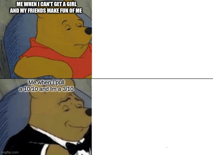 Tuxedo Winnie The Pooh Meme | ME WHEN I CAN'T GET A GIRL AND MY FRIENDS MAKE FUN OF ME; Me when I pull a 10/10 and Im a 3/10 | image tagged in memes,tuxedo winnie the pooh | made w/ Imgflip meme maker