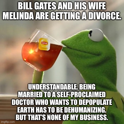 Bill Gates is not easy to live with | BILL GATES AND HIS WIFE MELINDA ARE GETTING A DIVORCE. UNDERSTANDABLE. BEING MARRIED TO A SELF-PROCLAIMED DOCTOR WHO WANTS TO DEPOPULATE EARTH HAS TO BE DEHUMANIZING. BUT THAT’S NONE OF MY BUSINESS. | image tagged in memes,but that's none of my business,kermit the frog,bill gates,divorce,fake | made w/ Imgflip meme maker