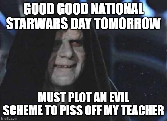 Emperor Palpatine  | GOOD GOOD NATIONAL STARWARS DAY TOMORROW; MUST PLOT AN EVIL SCHEME TO PISS OFF MY TEACHER | image tagged in emperor palpatine | made w/ Imgflip meme maker
