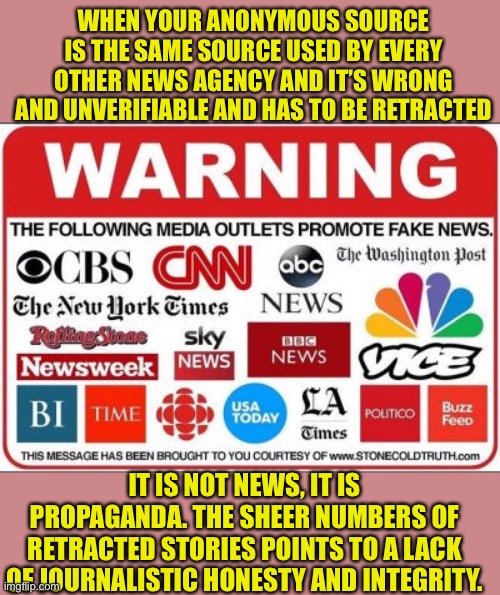MSM is pure propaganda. Journalistic Integrity does not exist there | WHEN YOUR ANONYMOUS SOURCE IS THE SAME SOURCE USED BY EVERY OTHER NEWS AGENCY AND IT’S WRONG AND UNVERIFIABLE AND HAS TO BE RETRACTED; IT IS NOT NEWS, IT IS PROPAGANDA. THE SHEER NUMBERS OF RETRACTED STORIES POINTS TO A LACK OF JOURNALISTIC HONESTY AND INTEGRITY. | image tagged in msm lies,propaganda,sounds like communist propaganda,democratic socialism,democratic party | made w/ Imgflip meme maker