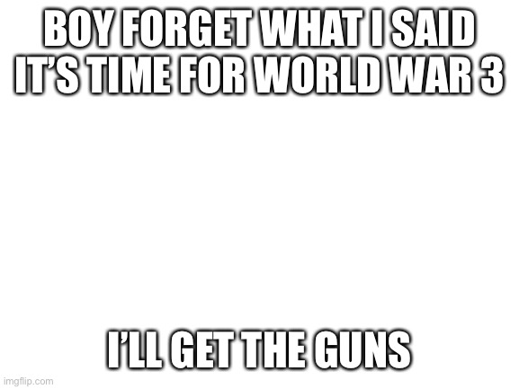 Blank White Template | BOY FORGET WHAT I SAID IT’S TIME FOR WORLD WAR 3; I’LL GET THE GUNS | image tagged in blank white template | made w/ Imgflip meme maker