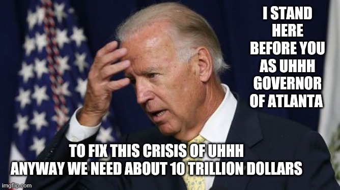 Joe Biden worries | I STAND HERE BEFORE YOU AS UHHH GOVERNOR OF ATLANTA; TO FIX THIS CRISIS OF UHHH ANYWAY WE NEED ABOUT 10 TRILLION DOLLARS | image tagged in joe biden worries | made w/ Imgflip meme maker