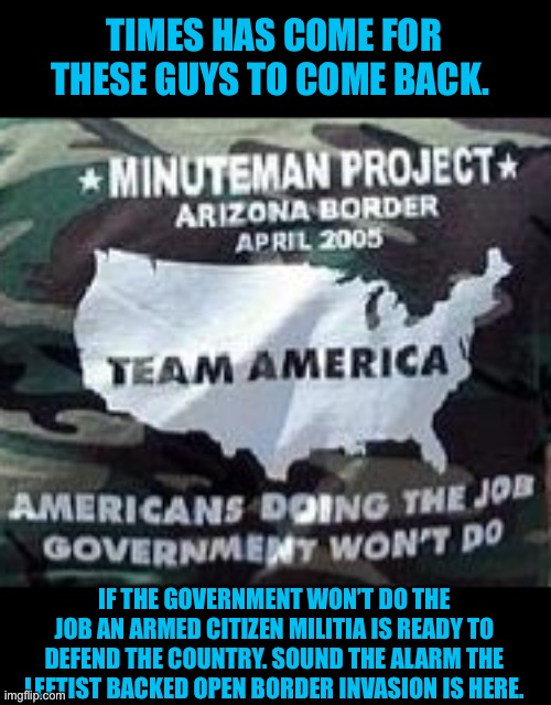 Biden fails in his oath | TIMES HAS COME FOR THESE GUYS TO COME BACK. IF THE GOVERNMENT WON’T DO THE
JOB AN ARMED CITIZEN MILITIA IS READY TO DEFEND THE COUNTRY. SOUND THE ALARM THE LEFTIST BACKED OPEN BORDER INVASION IS HERE. | image tagged in secure the border,open borders,creepy joe biden,liar,traitors | made w/ Imgflip meme maker