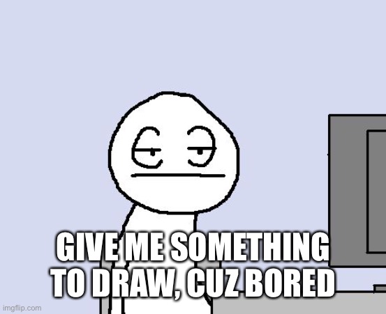 Bored of this crap | GIVE ME SOMETHING TO DRAW, CUZ BORED | image tagged in bored of this crap | made w/ Imgflip meme maker