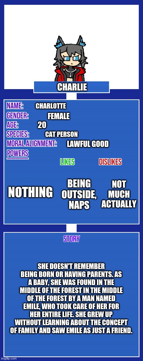 Made this bc yes | CHARLIE; CHARLOTTE; FEMALE; 20; CAT PERSON; LAWFUL GOOD; NOTHING; NOT MUCH ACTUALLY; BEING OUTSIDE, NAPS; SHE DOESN'T REMEMBER BEING BORN OR HAVING PARENTS. AS A BABY, SHE WAS FOUND IN THE MIDDLE OF THE FOREST IN THE MIDDLE OF THE FOREST BY A MAN NAMED EMILE, WHO TOOK CARE OF HER FOR HER ENTIRE LIFE. SHE GREW UP WITHOUT LEARNING ABOUT THE CONCEPT OF FAMILY AND SAW EMILE AS JUST A FRIEND. | image tagged in oc full showcase v2 | made w/ Imgflip meme maker