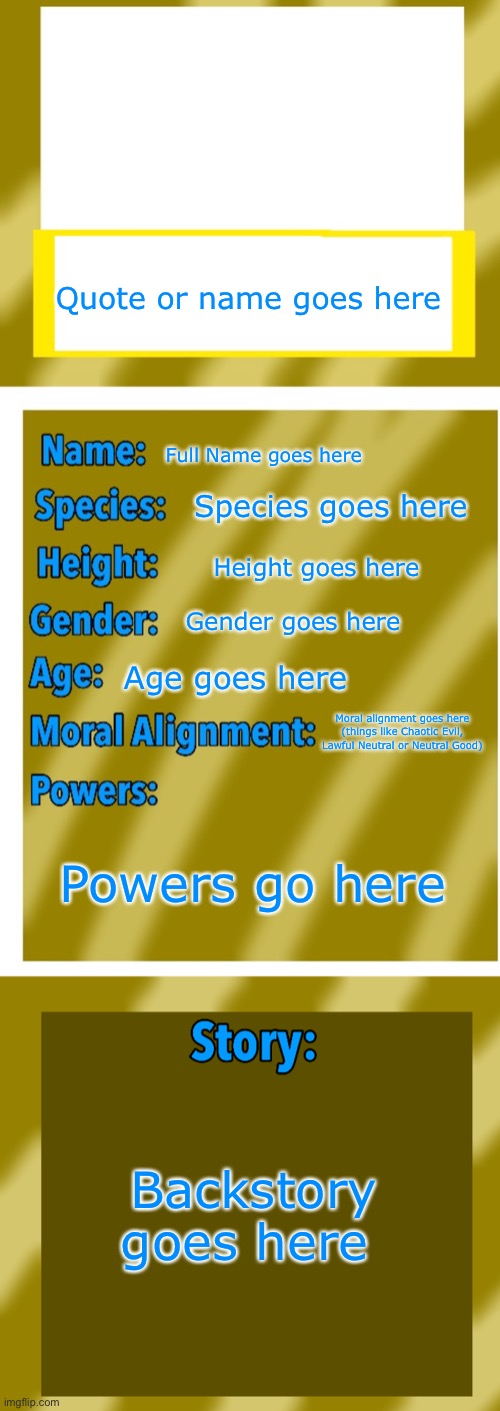 Made a OC Bio template for you all, and it has pre set text boxes, this was inspired by NamelessACG | Quote or name goes here; Full Name goes here; Species goes here; Height goes here; Gender goes here; Age goes here; Moral alignment goes here (things like Chaotic Evil, Lawful Neutral or Neutral Good); Powers go here; Backstory goes here | image tagged in oc bio template | made w/ Imgflip meme maker