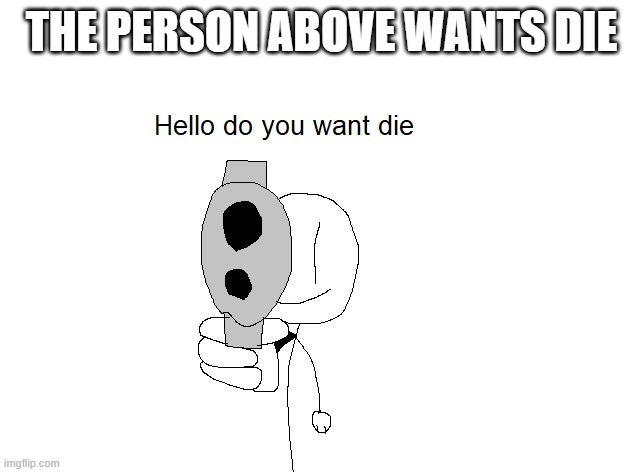 Hello do you want die | THE PERSON ABOVE WANTS DIE | image tagged in hello do you want die | made w/ Imgflip meme maker