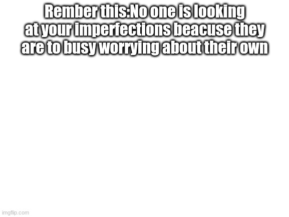 very true | Rember this:No one is looking at your imperfections beacuse they are to busy worrying about their own | image tagged in blank white template | made w/ Imgflip meme maker