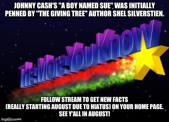 the more you know | JOHNNY CASH'S "A BOY NAMED SUE" WAS INITIALLY PENNED BY "THE GIVING TREE" AUTHOR SHEL SILVERSTIEN. FOLLOW STREAM TO GET NEW FACTS (REALLY STARTING AUGUST DUE TO HIATUS) ON YOUR HOME PAGE.
SEE Y'ALL IN AUGUST! | image tagged in the more you know | made w/ Imgflip meme maker