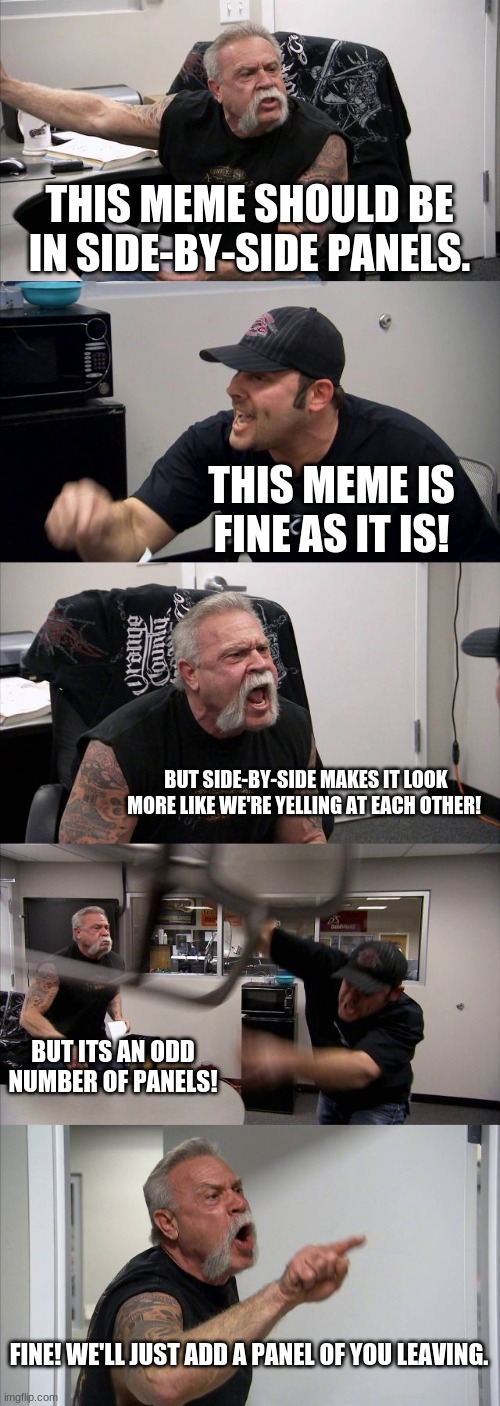 American Chopper Argument | THIS MEME SHOULD BE IN SIDE-BY-SIDE PANELS. THIS MEME IS FINE AS IT IS! BUT SIDE-BY-SIDE MAKES IT LOOK MORE LIKE WE'RE YELLING AT EACH OTHER! BUT ITS AN ODD NUMBER OF PANELS! FINE! WE'LL JUST ADD A PANEL OF YOU LEAVING. | image tagged in memes,american chopper argument | made w/ Imgflip meme maker