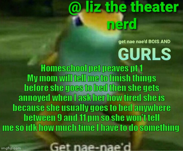 *silently panicking over schoolwork i don't have a set deadline for* | Homeschool pet peaves pt 1
My mom will tell me to finish things before she goes to bed then she gets annoyed when I ask her how tired she is because she usually goes to bed anywhere between 9 and 11 pm so she won't tell me so idk how much time I have to do something | image tagged in liz the theater nerd announcement template 4 | made w/ Imgflip meme maker
