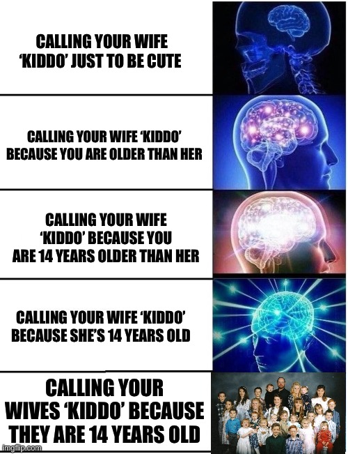 Hey Kiddo | CALLING YOUR WIFE ‘KIDDO’ JUST TO BE CUTE; CALLING YOUR WIFE ‘KIDDO’ BECAUSE YOU ARE OLDER THAN HER; CALLING YOUR WIFE ‘KIDDO’ BECAUSE YOU ARE 14 YEARS OLDER THAN HER; CALLING YOUR WIFE ‘KIDDO’ BECAUSE SHE’S 14 YEARS OLD; CALLING YOUR WIVES ‘KIDDO’ BECAUSE THEY ARE 14 YEARS OLD | image tagged in expanding brain 5 panel,polygamy | made w/ Imgflip meme maker