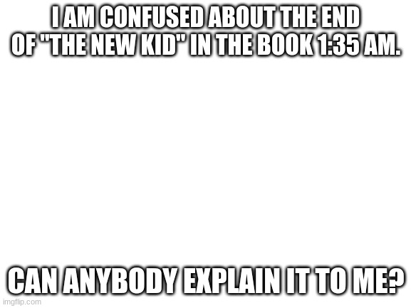 please explain | I AM CONFUSED ABOUT THE END OF "THE NEW KID" IN THE BOOK 1:35 AM. CAN ANYBODY EXPLAIN IT TO ME? | image tagged in blank white template | made w/ Imgflip meme maker
