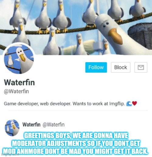Waterfins New Gen of the Announcement Templates | GREETINGS BOYS, WE ARE GONNA HAVE MODERATOR ADJUSTMENTS SO IF YOU DONT GET MOD ANHMORE DONT BE MAD YOU MIGHT GET IT BACK. | image tagged in waterfins new gen of the announcement templates | made w/ Imgflip meme maker