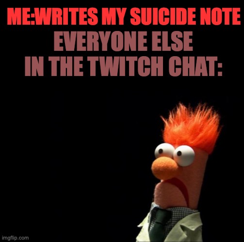 ME:WRITES MY SUICIDE NOTE; EVERYONE ELSE IN THE TWITCH CHAT: | image tagged in blank black,beaker shocked face | made w/ Imgflip meme maker