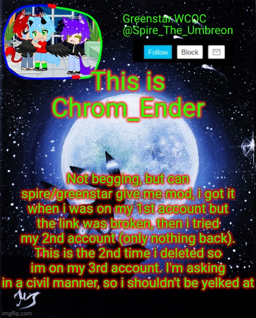 I only "borrowed" the template becuz its easy to recognise | This is Chrom_Ender; Not begging, but can spire/greenstar give me mod, i got it when i was on my 1st account but the link was broken, then i tried my 2nd account (only nothing back). This is the 2nd time i deleted so im on my 3rd account. I'm asking in a civil manner, so i shouldn't be yelked at | image tagged in spire announcement greenstar wcoc | made w/ Imgflip meme maker