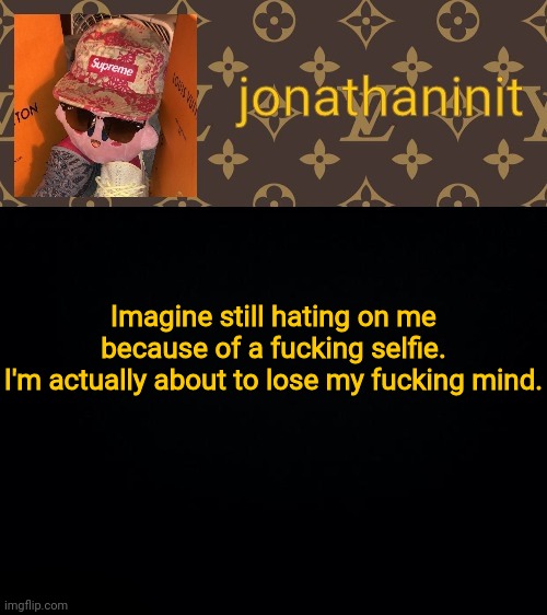 I really don't wanna get angry, but I'm about to have no other choice. | Imagine still hating on me because of a fucking selfie.
I'm actually about to lose my fucking mind. | image tagged in jonathaninit kirby drip | made w/ Imgflip meme maker