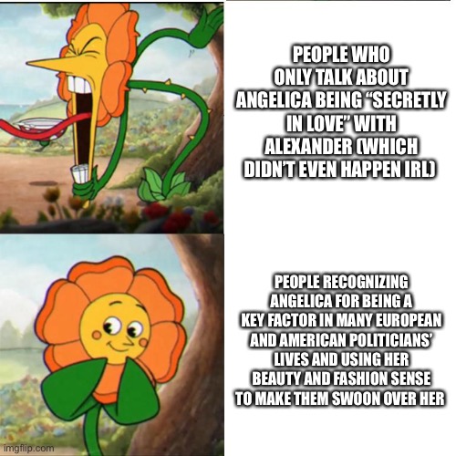 Cuphead Flower | PEOPLE WHO ONLY TALK ABOUT ANGELICA BEING “SECRETLY IN LOVE” WITH ALEXANDER (WHICH DIDN’T EVEN HAPPEN IRL); PEOPLE RECOGNIZING ANGELICA FOR BEING A KEY FACTOR IN MANY EUROPEAN AND AMERICAN POLITICIANS’ LIVES AND USING HER BEAUTY AND FASHION SENSE TO MAKE THEM SWOON OVER HER | image tagged in cuphead flower | made w/ Imgflip meme maker