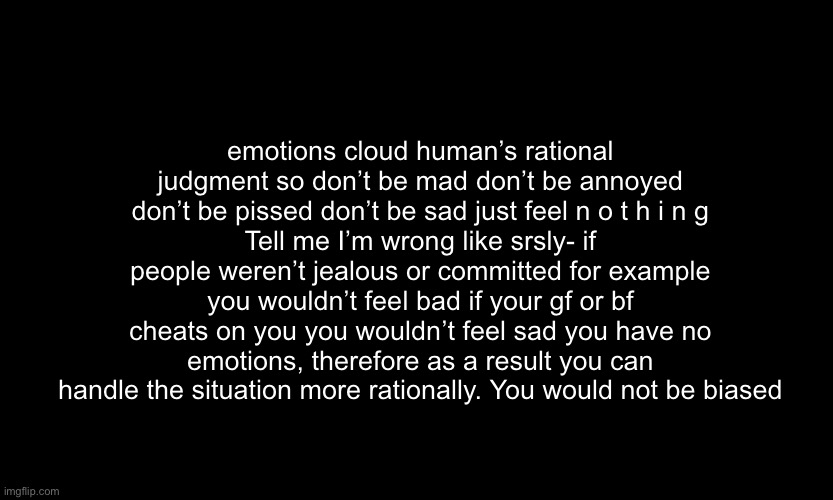 Why are my random thoughts like this *wheeze* -sponge | emotions cloud human’s rational judgment so don’t be mad don’t be annoyed don’t be pissed don’t be sad just feel n o t h i n g
Tell me I’m wrong like srsly- if people weren’t jealous or committed for example you wouldn’t feel bad if your gf or bf cheats on you you wouldn’t feel sad you have no emotions, therefore as a result you can handle the situation more rationally. You would not be biased | made w/ Imgflip meme maker