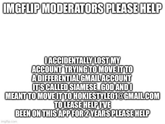 PLEASE HELP PLEEEEASE IMGFLIP IS MY LIFES WORK | I ACCIDENTALLY LOST MY ACCOUNT  TRYING TO MOVE IT TO A DIFFERENTIAL GMAIL ACCOUNT  IT’S CALLED SIAMESE_GOD AND I MEANT TO MOVE IT TO HOKIESTYLE01@GMAIL.COM TO LEASE HELP I’VE BEEN ON THIS APP FOR 2 YEARS PLEASE HELP; IMGFLIP MODERATORS PLEASE HELP | image tagged in blank white template | made w/ Imgflip meme maker