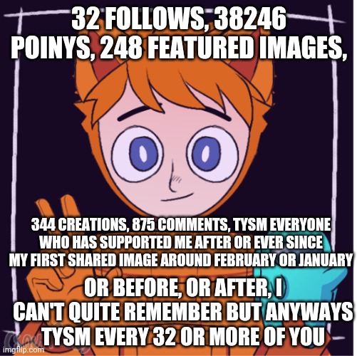 Ttttttyyyyyyssssssmmmmmmm | 32 FOLLOWS, 38246 POINYS, 248 FEATURED IMAGES, 344 CREATIONS, 875 COMMENTS, TYSM EVERYONE WHO HAS SUPPORTED ME AFTER OR EVER SINCE MY FIRST SHARED IMAGE AROUND FEBRUARY OR JANUARY; OR BEFORE, OR AFTER, I CAN'T QUITE REMEMBER BUT ANYWAYS TYSM EVERY 32 OR MORE OF YOU | made w/ Imgflip meme maker