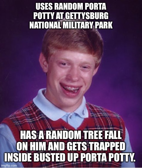 Bad Luck Brian Porta Potty | USES RANDOM PORTA POTTY AT GETTYSBURG NATIONAL MILITARY PARK; HAS A RANDOM TREE FALL ON HIM AND GETS TRAPPED INSIDE BUSTED UP PORTA POTTY. | image tagged in memes,bad luck brian | made w/ Imgflip meme maker