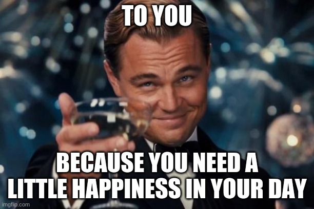 I provide others with what i cannot get myself | TO YOU; BECAUSE YOU NEED A LITTLE HAPPINESS IN YOUR DAY | image tagged in memes,leonardo dicaprio cheers | made w/ Imgflip meme maker