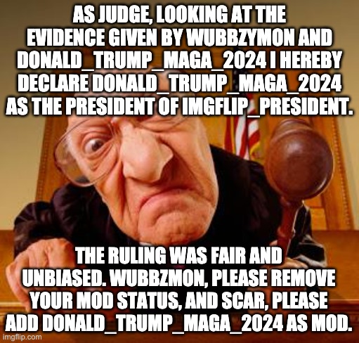 The evidence, and trial is here, https://imgflip.com/i/57z6oy | AS JUDGE, LOOKING AT THE EVIDENCE GIVEN BY WUBBZYMON AND DONALD_TRUMP_MAGA_2024 I HEREBY DECLARE DONALD_TRUMP_MAGA_2024 AS THE PRESIDENT OF IMGFLIP_PRESIDENT. THE RULING WAS FAIR AND UNBIASED. WUBBZMON, PLEASE REMOVE YOUR MOD STATUS, AND SCAR, PLEASE ADD DONALD_TRUMP_MAGA_2024 AS MOD. | image tagged in mean judge | made w/ Imgflip meme maker