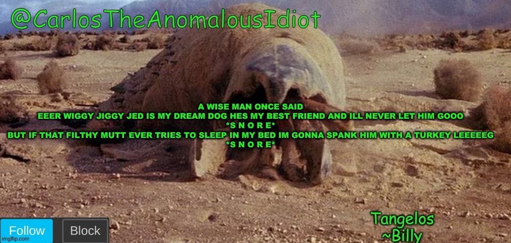 CarlosTheAnomalousIdiot Tremors Template | A WISE MAN ONCE SAID
EEER WIGGY JIGGY JED IS MY DREAM DOG HES MY BEST FRIEND AND ILL NEVER LET HIM GOOO
*S N O R E*
BUT IF THAT FILTHY MUTT EVER TRIES TO SLEEP IN MY BED IM GONNA SPANK HIM WITH A TURKEY LEEEEEG
*S N O R E* | image tagged in carlostheanomalousidiot tremors template | made w/ Imgflip meme maker