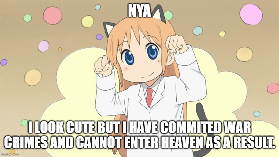 hakase da nya catgirl anime | NYA I LOOK CUTE BUT I HAVE COMMITED WAR CRIMES AND CANNOT ENTER HEAVEN AS A RESULT. | image tagged in hakase da nya catgirl anime | made w/ Imgflip meme maker