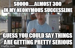 So I Guess You Can Say Things Are Getting Pretty Serious Meme | SOOOO......ALMOST 300 IN MY NEONYMOUS SUCCESSLINE GUESS YOU COULD SAY THINGS ARE GETTING PRETTY SERIOUS | image tagged in memes,so i guess you can say things are getting pretty serious | made w/ Imgflip meme maker