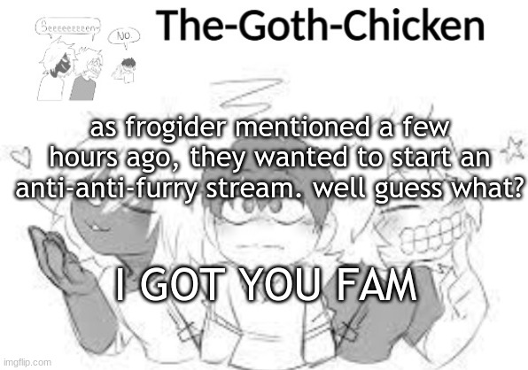 https://imgflip.com/m/AntiAntiFurryStream | as frogider mentioned a few hours ago, they wanted to start an anti-anti-furry stream. well guess what? I GOT YOU FAM | image tagged in the-goth-chicken's announcement template 18 made by - trash - | made w/ Imgflip meme maker