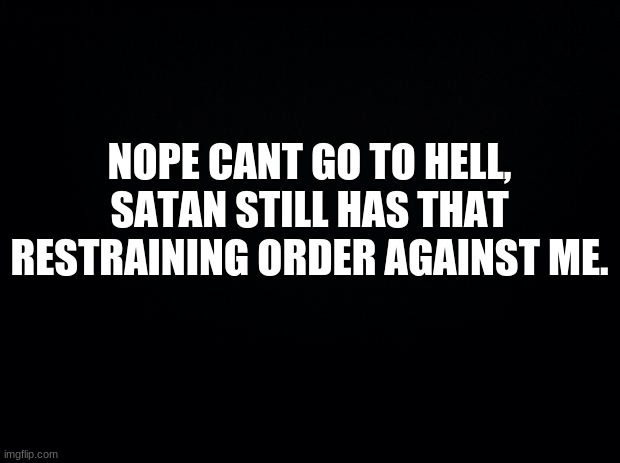 Black background | NOPE CANT GO TO HELL, SATAN STILL HAS THAT RESTRAINING ORDER AGAINST ME. | image tagged in black background | made w/ Imgflip meme maker