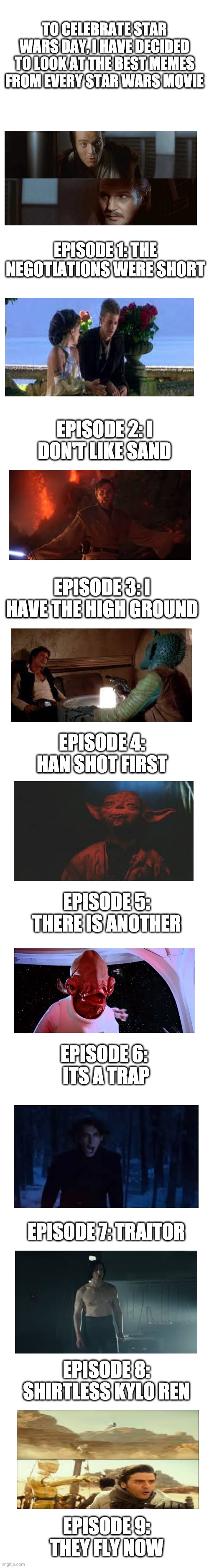 May The 4th Be With You | TO CELEBRATE STAR WARS DAY, I HAVE DECIDED TO LOOK AT THE BEST MEMES FROM EVERY STAR WARS MOVIE; EPISODE 1: THE NEGOTIATIONS WERE SHORT; EPISODE 2: I DON'T LIKE SAND; EPISODE 3: I HAVE THE HIGH GROUND; EPISODE 4: HAN SHOT FIRST; EPISODE 5: THERE IS ANOTHER; EPISODE 6:  ITS A TRAP; EPISODE 7: TRAITOR; EPISODE 8: SHIRTLESS KYLO REN; EPISODE 9: THEY FLY NOW | image tagged in blank white template,may the 4th,star wars memes | made w/ Imgflip meme maker
