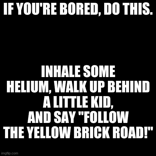 *WHEEZE* | IF YOU'RE BORED, DO THIS. INHALE SOME HELIUM, WALK UP BEHIND A LITTLE KID, AND SAY "FOLLOW THE YELLOW BRICK ROAD!" | image tagged in memes,blank transparent square | made w/ Imgflip meme maker