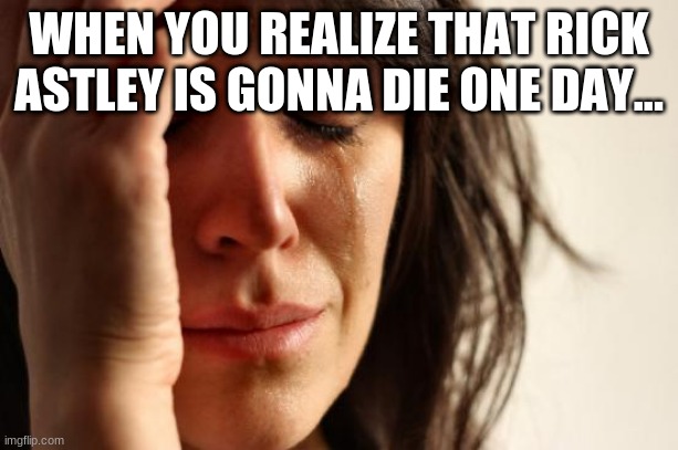 Oh no... | WHEN YOU REALIZE THAT RICK ASTLEY IS GONNA DIE ONE DAY... | image tagged in memes,first world problems | made w/ Imgflip meme maker