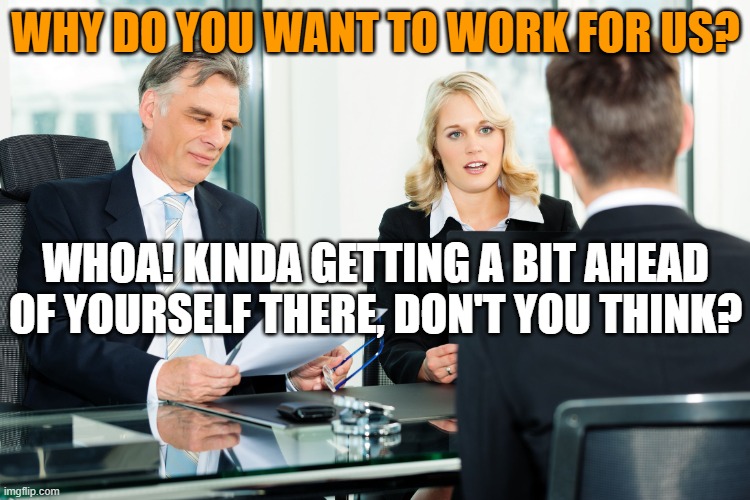 This interview is to see if we're a good fit for each other; you're not a feudal lord granting a boon to a peasant. | WHY DO YOU WANT TO WORK FOR US? WHOA! KINDA GETTING A BIT AHEAD OF YOURSELF THERE, DON'T YOU THINK? | image tagged in job interview | made w/ Imgflip meme maker