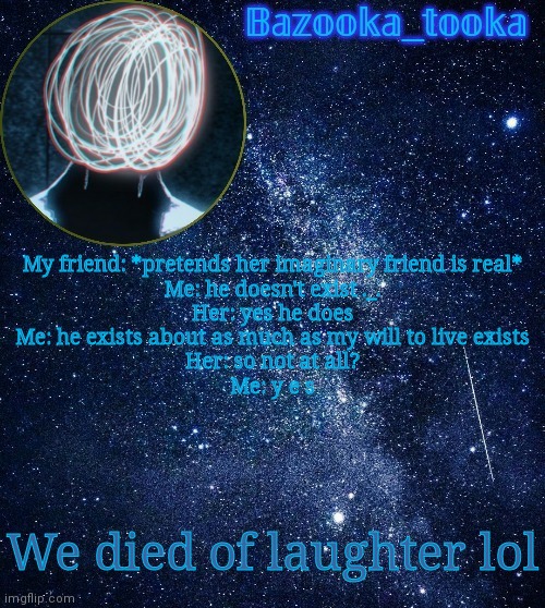 I'm so mean lmao | My friend: *pretends her imaginary friend is real*
Me: he doesn't exist ._.
Her: yes he does
Me: he exists about as much as my will to live exists
Her: so not at all?
Me: y e s; We died of laughter lol | image tagged in bazooka's unknown temp | made w/ Imgflip meme maker