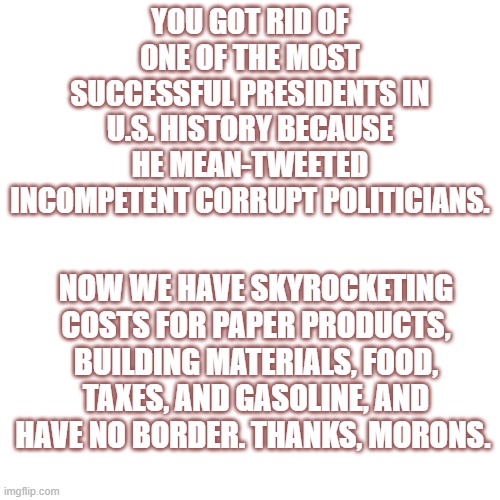 Blank Transparent Square | YOU GOT RID OF ONE OF THE MOST SUCCESSFUL PRESIDENTS IN U.S. HISTORY BECAUSE HE MEAN-TWEETED INCOMPETENT CORRUPT POLITICIANS. NOW WE HAVE SKYROCKETING COSTS FOR PAPER PRODUCTS, BUILDING MATERIALS, FOOD, TAXES, AND GASOLINE, AND HAVE NO BORDER. THANKS, MORONS. | image tagged in memes,blank transparent square | made w/ Imgflip meme maker