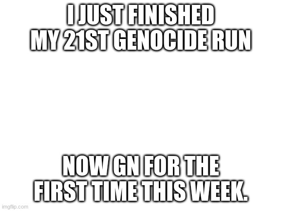 Blank White Template | I JUST FINISHED MY 21ST GENOCIDE RUN; NOW GN FOR THE FIRST TIME THIS WEEK. | image tagged in blank white template | made w/ Imgflip meme maker