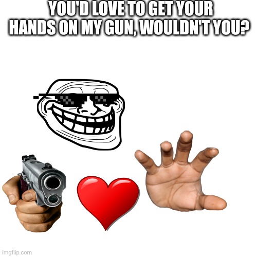 Blank Transparent Square | YOU'D LOVE TO GET YOUR HANDS ON MY GUN, WOULDN'T YOU? | image tagged in memes,blank transparent square | made w/ Imgflip meme maker