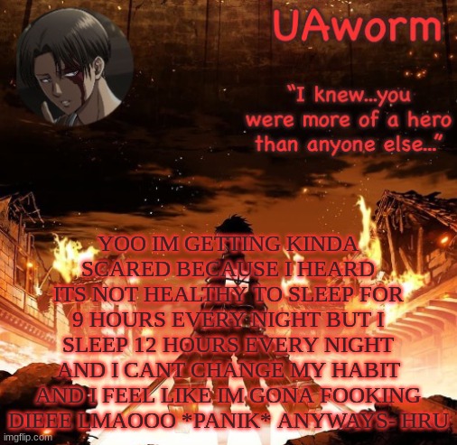 UAworm aot temp | YOO IM GETTING KINDA SCARED BECAUSE I HEARD ITS NOT HEALTHY TO SLEEP FOR 9 HOURS EVERY NIGHT BUT I SLEEP 12 HOURS EVERY NIGHT AND I CANT CHANGE MY HABIT AND I FEEL LIKE IM GONA FOOKING DIEEE LMAOOO *PANIK* ANYWAYS- HRU | image tagged in uaworm aot temp | made w/ Imgflip meme maker