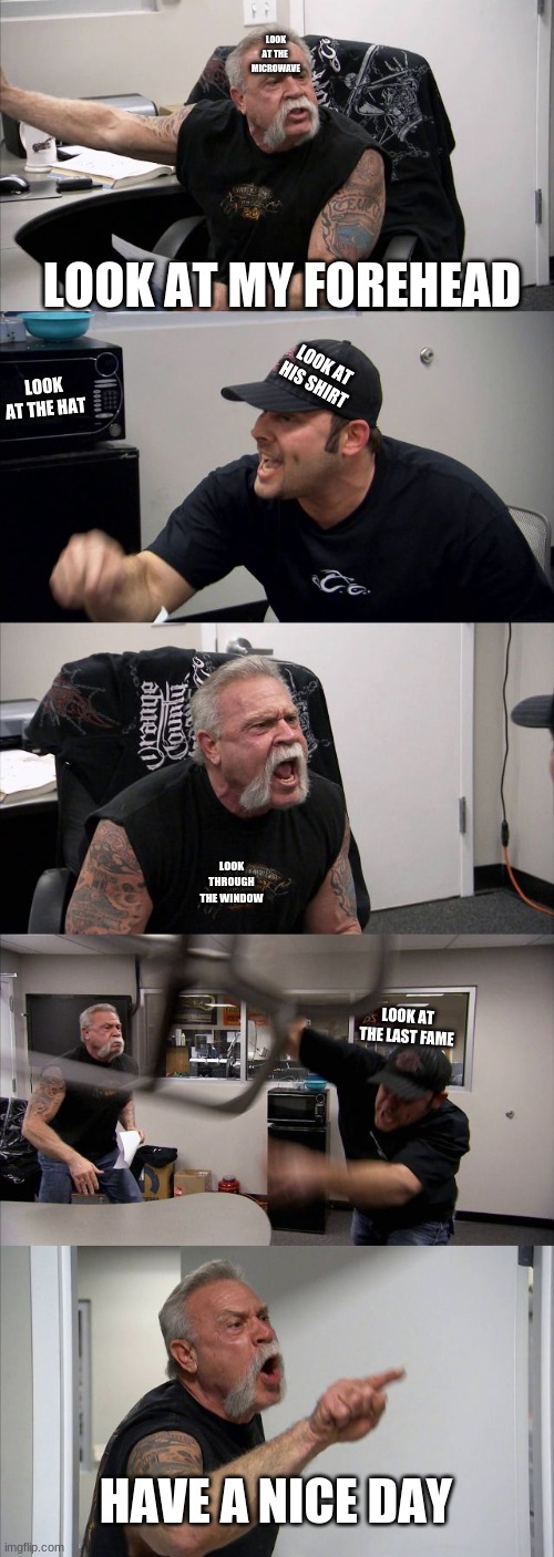 e | LOOK AT THE  MICROWAVE; LOOK AT MY FOREHEAD; LOOK AT HIS SHIRT; LOOK AT THE HAT; LOOK THROUGH THE WINDOW; LOOK AT THE LAST FAME; HAVE A NICE DAY | image tagged in memes,american chopper argument | made w/ Imgflip meme maker