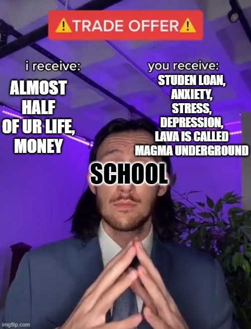 School | STUDEN LOAN,
ANXIETY,
STRESS,
DEPRESSION,
LAVA IS CALLED
MAGMA UNDERGROUND; ALMOST HALF OF UR LIFE,
MONEY; SCHOOL | image tagged in trade offer | made w/ Imgflip meme maker