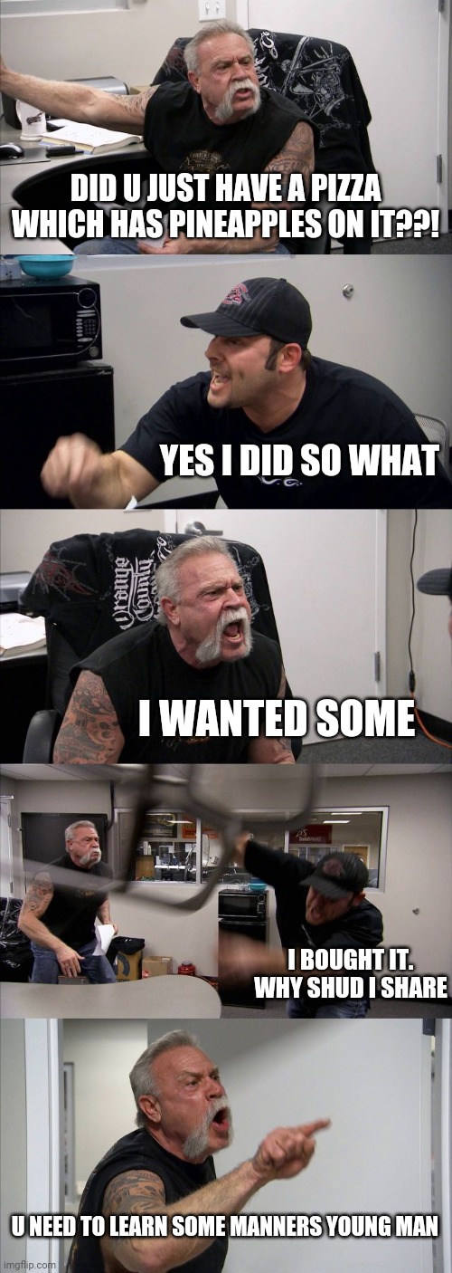 Sharing | DID U JUST HAVE A PIZZA WHICH HAS PINEAPPLES ON IT??! YES I DID SO WHAT; I WANTED SOME; I BOUGHT IT. WHY SHUD I SHARE; U NEED TO LEARN SOME MANNERS YOUNG MAN | image tagged in memes,american chopper argument,pizza,pineapple pizza,argument,dad and son | made w/ Imgflip meme maker