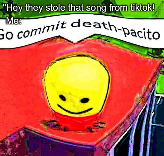 Go commit deathpacito | Me:; "Hey they stole that song from tiktok! | image tagged in go commit deathpacito,tiktok,tik tok sucks,tik tok,tiktok sucks | made w/ Imgflip meme maker