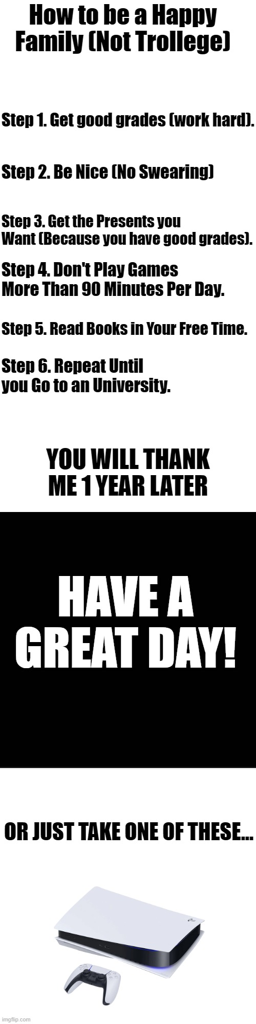 How To Be Happy | How to be a Happy Family (Not Trollege); Step 1. Get good grades (work hard). Step 2. Be Nice (No Swearing); Step 3. Get the Presents you Want (Because you have good grades). Step 4. Don't Play Games More Than 90 Minutes Per Day. Step 5. Read Books in Your Free Time. Step 6. Repeat Until you Go to an University. YOU WILL THANK ME 1 YEAR LATER; HAVE A GREAT DAY! OR JUST TAKE ONE OF THESE... | image tagged in memes,blank transparent square,fun,tips | made w/ Imgflip meme maker