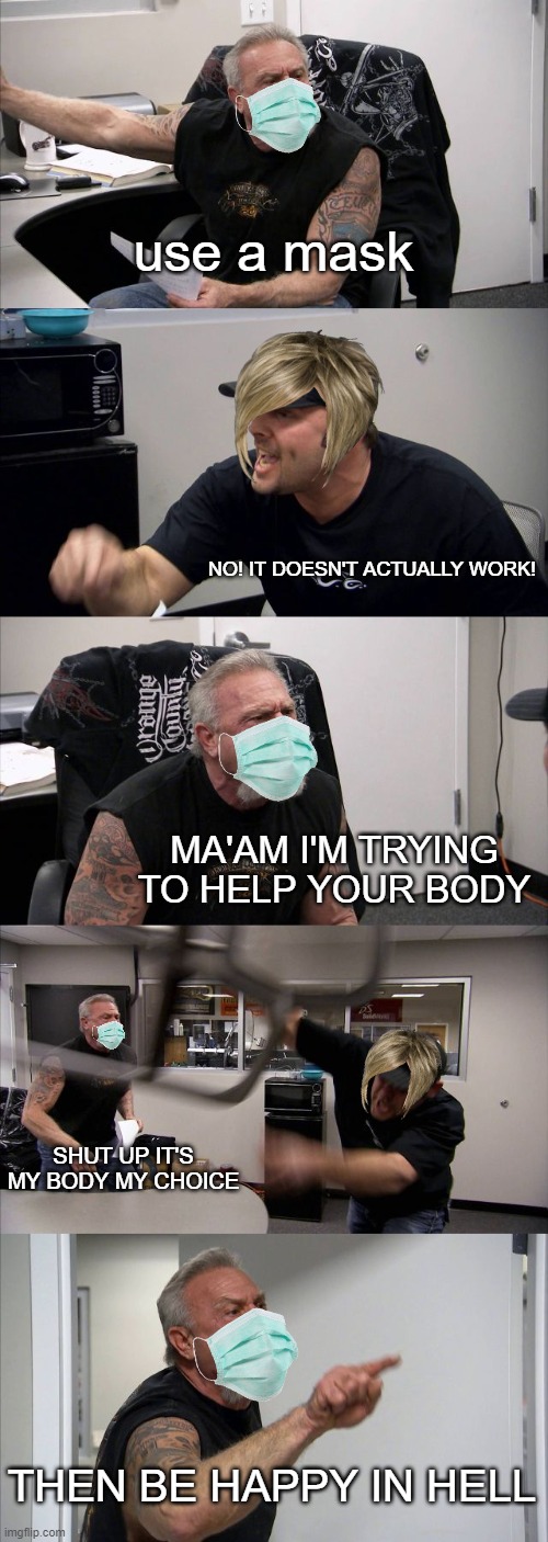 American Chopper Argument | use a mask; NO! IT DOESN'T ACTUALLY WORK! MA'AM I'M TRYING TO HELP YOUR BODY; SHUT UP IT'S MY BODY MY CHOICE; THEN BE HAPPY IN HELL | image tagged in memes,american chopper argument | made w/ Imgflip meme maker